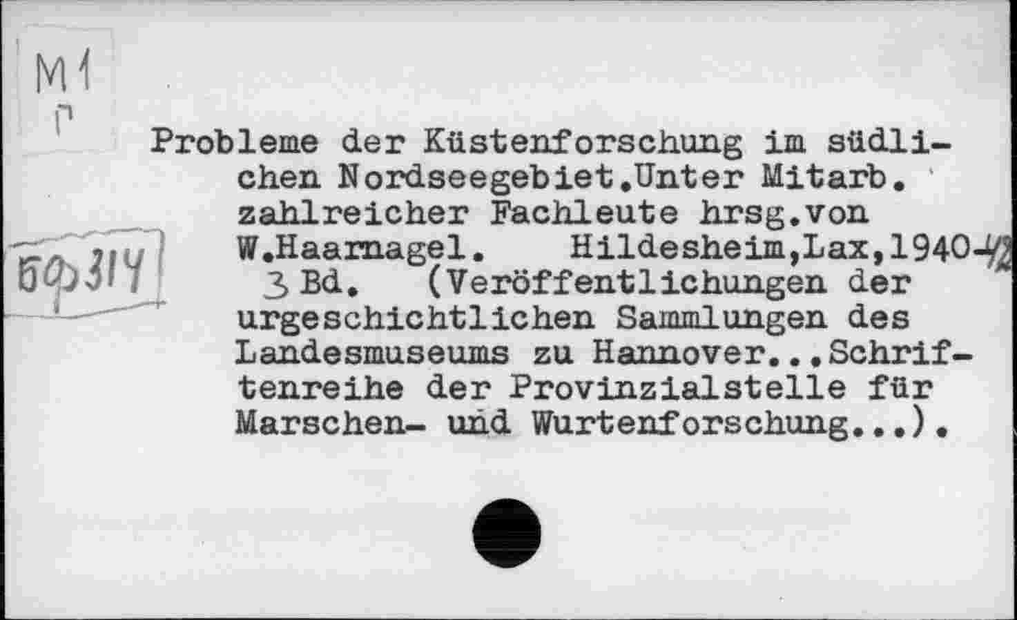 ﻿ВІЬІІЧ1
Probleme der Küstenforschung im südlichen Nordseegebiet .Unter Mitarb. zahlreicher Fachleute hrsg.von W.Haarnagel. Hildesheim,Lax, 1940-3 Bd. (Veröffentlichungen der urgeschichtlichen Sammlungen des Landesmuseums zu Hannover.. .Schriftenreihe der Provinzialsteile für Marschen- und Wurtenforschung..,).